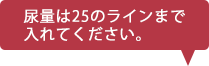 尿量は25のラインまで入れてください。